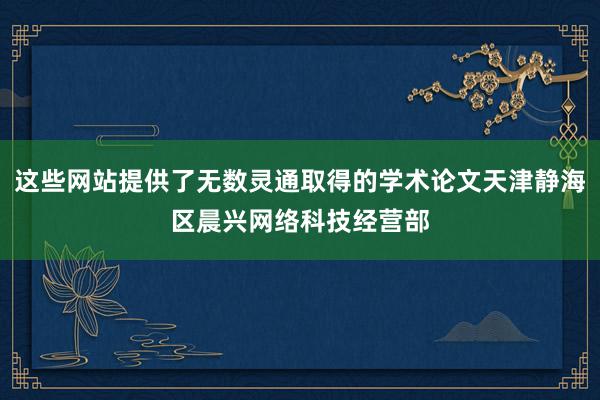 这些网站提供了无数灵通取得的学术论文天津静海区晨兴网络科技经营部